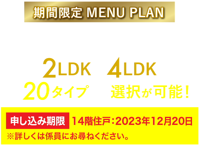 期間限定 MENU PLAN シングルの方からファミリーの方まで、ライフスタイルに合わせた間取り 2LDK〜4LDK 全20タイプから選択が可能！ 申し込み期限 10階住戸：2023年10月15日 ※詳しくは係員にお尋ねください。