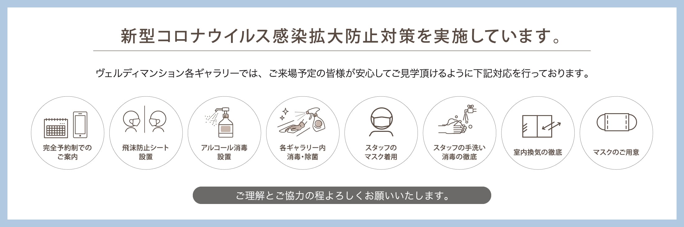 新型コロナウイルス感染拡大防止対策を実施しています。 ヴェルディマンション各ギャラリーでは、ご来場予定の皆様が安心してご見学頂けるように下記対応を行っております。 完全予約制でのご案内 飛沫防止シート設置 アルコール消毒設置 各ギャラリー内消毒・除菌 スタッフのマスク着用 スタッフの手洗い消毒の徹底 室内換気の徹底 マスクのご用意 ご理解とご協力の程よろしくお願いいたします。