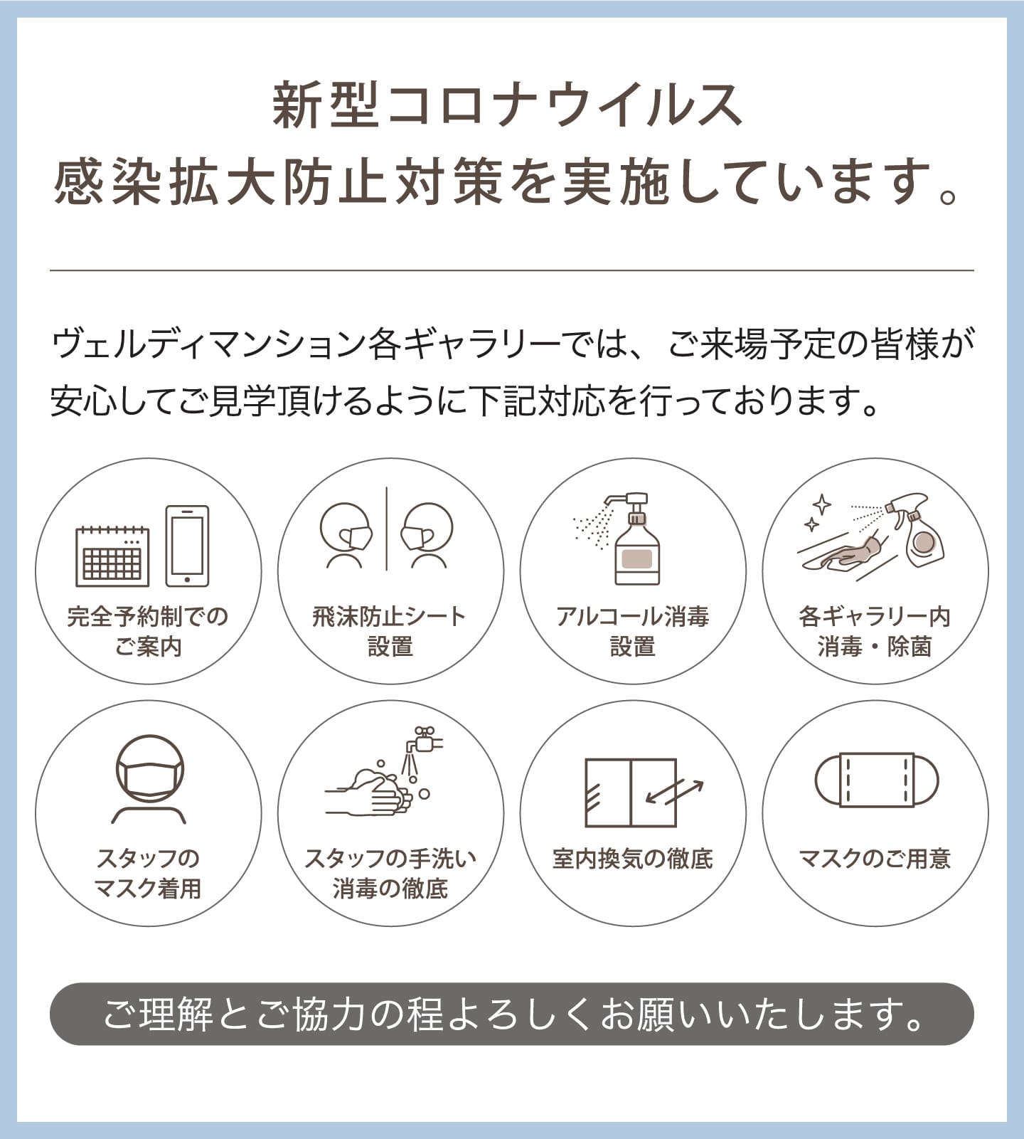 新型コロナウイルス感染拡大防止対策を実施しています。 ヴェルディマンション各ギャラリーでは、ご来場予定の皆様が安心してご見学頂けるように下記対応を行っております。 完全予約制でのご案内 飛沫防止シート設置 アルコール消毒設置 各ギャラリー内消毒・除菌 スタッフのマスク着用 スタッフの手洗い消毒の徹底 室内換気の徹底 マスクのご用意 ご理解とご協力の程よろしくお願いいたします。